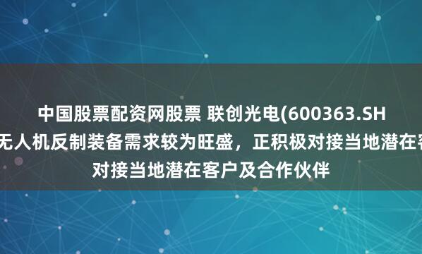 中国股票配资网股票 联创光电(600363.SH)：中东地区对无人机反制装备需求较为旺盛，正积极对接当地潜在客户及合作伙伴
