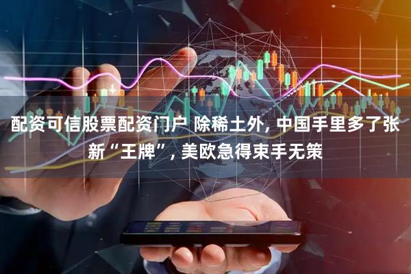 配资可信股票配资门户 除稀土外, 中国手里多了张新“王牌”, 美欧急得束手无策