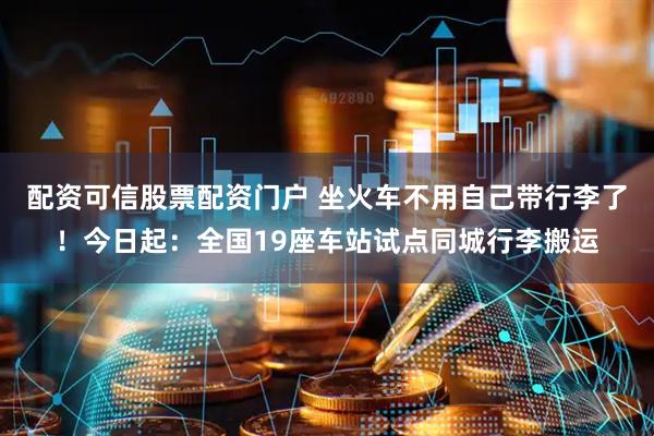 配资可信股票配资门户 坐火车不用自己带行李了！今日起：全国19座车站试点同城行李搬运