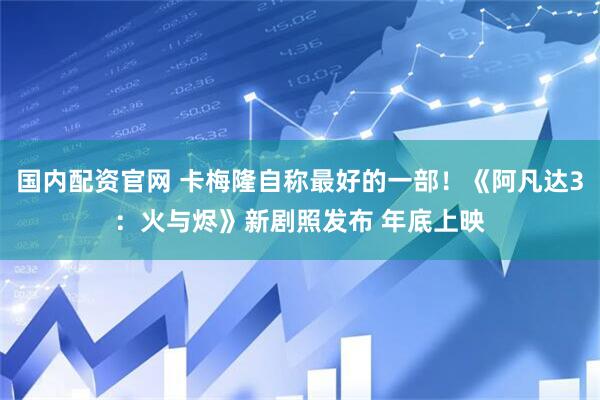 国内配资官网 卡梅隆自称最好的一部！《阿凡达3：火与烬》新剧照发布 年底上映