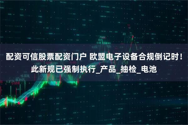 配资可信股票配资门户 欧盟电子设备合规倒记时！此新规已强制执行_产品_抽检_电池