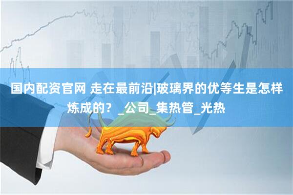 国内配资官网 走在最前沿|玻璃界的优等生是怎样炼成的？_公司_集热管_光热