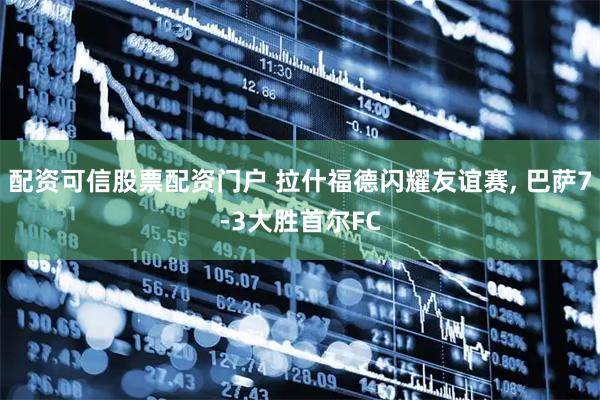 配资可信股票配资门户 拉什福德闪耀友谊赛, 巴萨7-3大胜首尔FC
