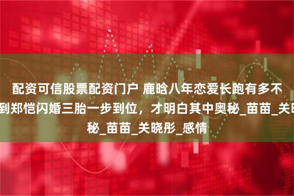 配资可信股票配资门户 鹿晗八年恋爱长跑有多不靠谱，看到郑恺闪婚三胎一步到位，才明白其中奥秘_苗苗_关晓彤_感情