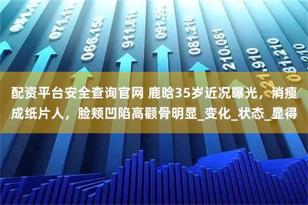 配资平台安全查询官网 鹿晗35岁近况曝光，消瘦成纸片人，脸颊凹陷高颧骨明显_变化_状态_显得