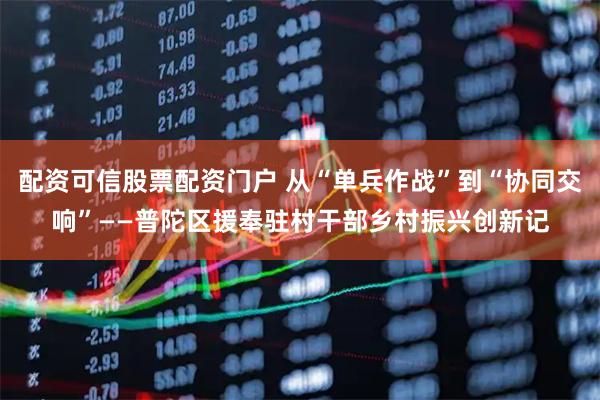 配资可信股票配资门户 从“单兵作战”到“协同交响”——普陀区援奉驻村干部乡村振兴创新记