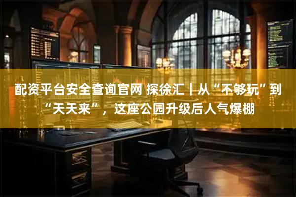 配资平台安全查询官网 探徐汇｜从“不够玩”到“天天来”，这座公园升级后人气爆棚