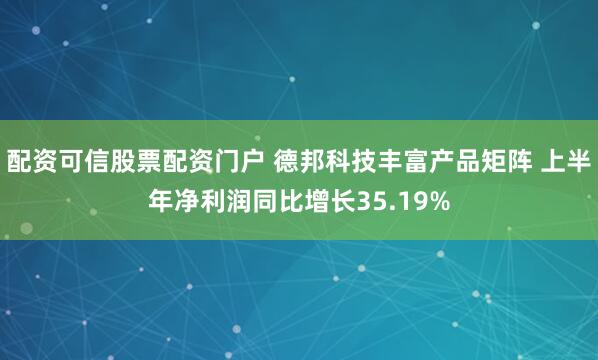 配资可信股票配资门户 德邦科技丰富产品矩阵 上半年净利润同比增长35.19%