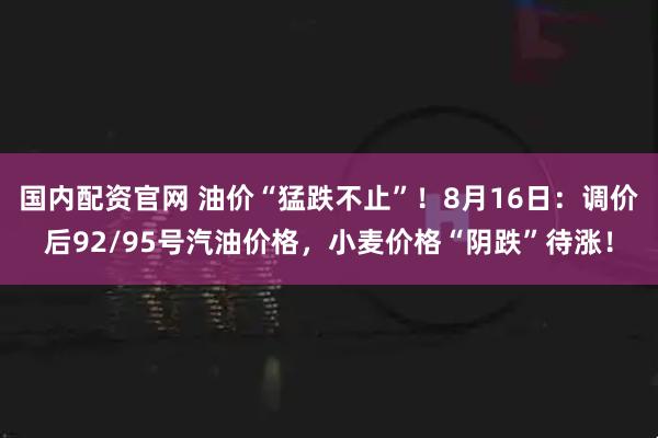 国内配资官网 油价“猛跌不止”！8月16日：调价后92/95号汽油价格，小麦价格“阴跌”待涨！