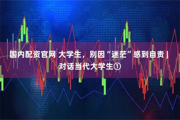 国内配资官网 大学生，别因“迷茫”感到自责 | 对话当代大学生①