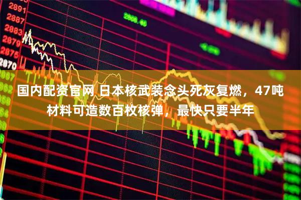 国内配资官网 日本核武装念头死灰复燃，47吨材料可造数百枚核弹，最快只要半年