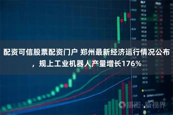 配资可信股票配资门户 郑州最新经济运行情况公布，规上工业机器人产量增长176%