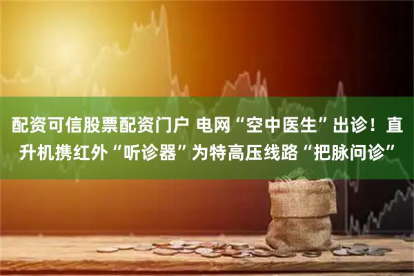 配资可信股票配资门户 电网“空中医生”出诊！直升机携红外“听诊器”为特高压线路“把脉问诊”