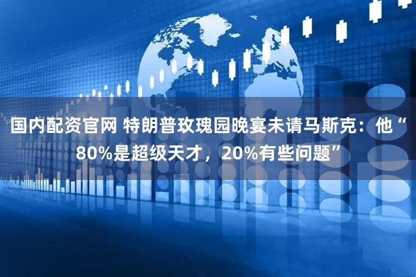 国内配资官网 特朗普玫瑰园晚宴未请马斯克：他“80%是超级天才，20%有些问题”