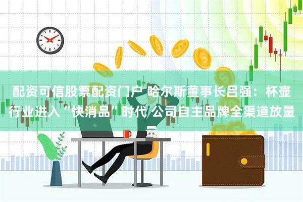 配资可信股票配资门户 哈尔斯董事长吕强：杯壶行业进入“快消品”时代 公司自主品牌全渠道放量