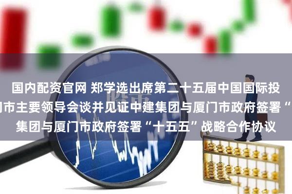 国内配资官网 郑学选出席第二十五届中国国际投资贸易洽谈会，与厦门市主要领导会谈并见证中建集团与厦门市政府签署“十五五”战略合作协议