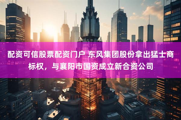 配资可信股票配资门户 东风集团股份拿出猛士商标权，与襄阳市国资成立新合资公司
