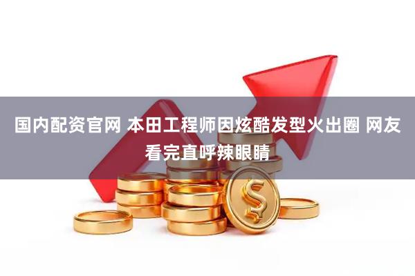 国内配资官网 本田工程师因炫酷发型火出圈 网友看完直呼辣眼睛
