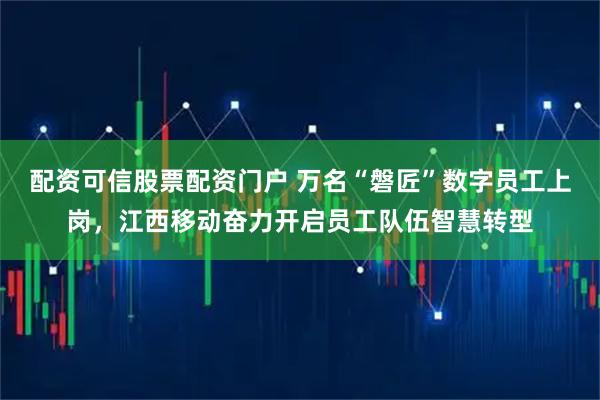 配资可信股票配资门户 万名“磐匠”数字员工上岗，江西移动奋力开启员工队伍智慧转型