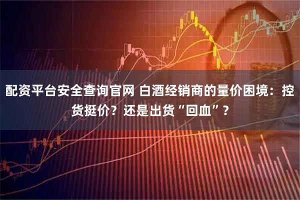配资平台安全查询官网 白酒经销商的量价困境：控货挺价？还是出货“回血”？