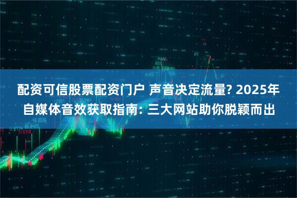 配资可信股票配资门户 声音决定流量? 2025年自媒体音效获取指南: 三大网站助你脱颖而出