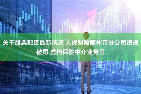 关于股票配资最新情况 人保财险随州市分公司违规被罚 虚构保险中介业务等